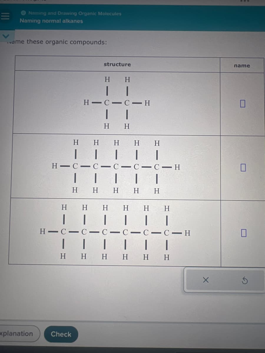 Naming and Drawing Organic Molecules
Naming normal alkanes
same these organic compounds:
structure
H
H
| |
H CIC-H
H
H
H
H
H
H
H
H C C C C C H
H H
H
H
H
H H H H
H
H
H-C-C-C-C-C-C-H
| | | |
HHHHHH
Explanation
Check
name