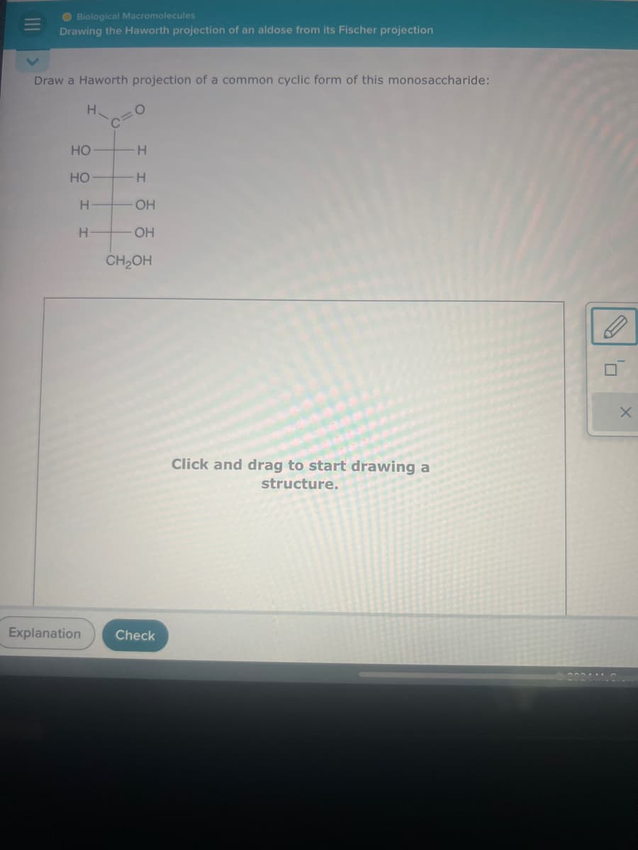 Biological Macromolecules
Drawing the Haworth projection of an aldose from its Fischer projection
Draw a Haworth projection of a common cyclic form of this monosaccharide:
H
C=O
HO
H
HO
H
H
OH
H
OH
CH2OH
Explanation Check
Click and drag to start drawing a
structure.
X