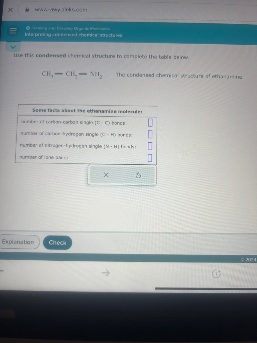 X
www-awy.aleks.com
Naming and Drawing Organic Molecules
Interpreting condensed chemical structures
Use this condensed chemical structure to complete the table below.
CH3-CH2-NH2
The condensed chemical structure of ethanamine
Some facts about the ethanamine molecule:
number of carbon-carbon single (C - C) bonds:
☐
number of carbon-hydrogen single (C- H) bonds:
number of nitrogen-hydrogen single (N H) bonds:
☐
number of lone pairs:
☐
X
5
Explanation
Check
G
2024