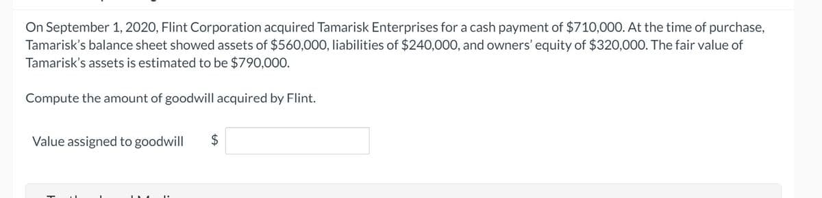 On September 1, 2020, Flint Corporation acquired Tamarisk Enterprises for a cash payment of $710,000. At the time of purchase,
Tamarisk's balance sheet showed assets of $560,000, liabilities of $240,000, and owners' equity of $320,00O. The fair value of
Tamarisk's assets is estimated to be $790,000.
Compute the amount of goodwill acquired by Flint.
Value assigned to goodwill
$
