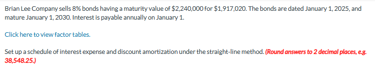 Brian Lee Company sells 8% bonds having a maturity value of $2,240,000 for $1,917,020. The bonds are dated January 1, 2025, and
mature January 1, 2030. Interest is payable annually on January 1.
Click here to view factor tables.
Set up a schedule of interest expense and discount amortization under the straight-line method. (Round answers to 2 decimal places, e.g.
38,548.25.)