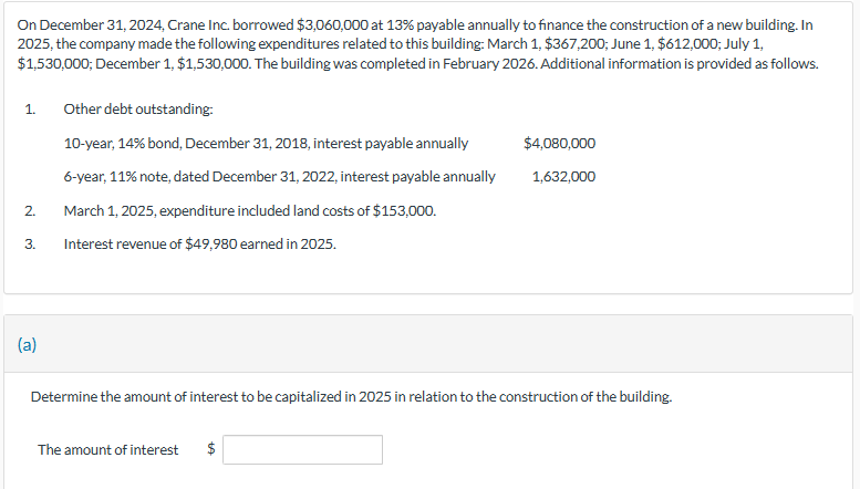 On December 31, 2024, Crane Inc. borrowed $3,060,000 at 13% payable annually to finance the construction of a new building. In
2025, the company made the following expenditures related to this building: March 1, $367,200; June 1, $612,000; July 1,
$1,530,000; December 1, $1,530,000. The building was completed in February 2026. Additional information is provided as follows.
1.
2.
3.
(a)
Other debt outstanding:
10-year, 14% bond, December 31, 2018, interest payable annually
6-year, 11% note, dated December 31, 2022, interest payable annually
March 1, 2025, expenditure included land costs of $153,000.
Interest revenue of $49,980 earned in 2025.
Determine the amount of interest to be capitalized in 2025 in relation to the construction of the building.
The amount of interest $
$4,080,000
1,632,000
ta