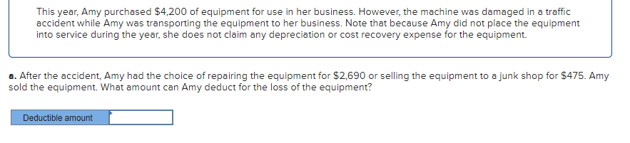 This year, Amy purchased $4,200 of equipment for use in her business. However, the machine was damaged in a traffic
accident while Amy was transporting the equipment to her business. Note that because Amy did not place the equipment
into service during the year, she does not claim any depreciation or cost recovery expense for the equipment.
a. After the accident, Amy had the choice of repairing the equipment for $2,690 or selling the equipment to a junk shop for $475. Amy
sold the equipment. What amount can Amy deduct for the loss of the equipment?
Deductible amount