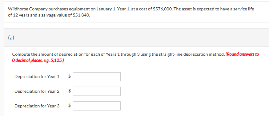 Wildhorse Company purchases equipment on January 1, Year 1, at a cost of $576,000. The asset is expected to have a service life
of 12 years and a salvage value of $51,840.
(a)
Compute the amount of depreciation for each of Years 1 through 3 using the straight-line depreciation method. (Round answers to
O decimal places, e.g. 5,125.)
Depreciation for Year 1
Depreciation for Year 2
Depreciation for Year 3
$
GA
$
tA
$