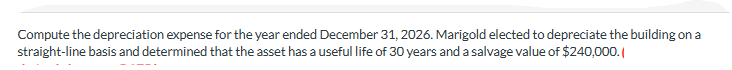 Compute the depreciation expense for the year ended December 31, 2026. Marigold elected to depreciate the building on a
straight-line basis and determined that the asset has a useful life of 30 years and a salvage value of $240,000.