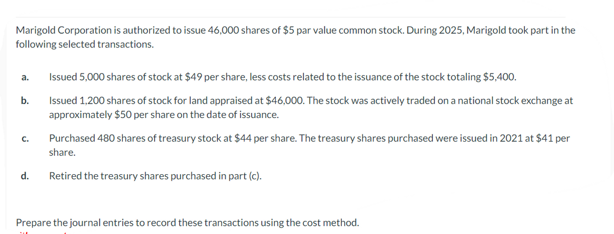 Marigold Corporation is authorized to issue 46,000 shares of $5 par value common stock. During 2025, Marigold took part in the
following selected transactions.
a.
b.
C.
d.
Issued 5,000 shares of stock at $49 per share, less costs related to the issuance of the stock totaling $5,400.
Issued 1,200 shares of stock for land appraised at $46,000. The stock was actively traded on a national stock exchange at
approximately $50 per share on the date of issuance.
Purchased 480 shares of treasury stock at $44 per share. The treasury shares purchased were issued in 2021 at $41 per
share.
Retired the treasury shares purchased in part (c).
Prepare the journal entries to record these transactions using the cost method.