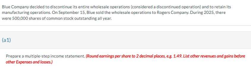 Blue Company decided to discontinue its entire wholesale operations (considered a discontinued operation) and to retain its
manufacturing operations. On September 15, Blue sold the wholesale operations to Rogers Company. During 2025, there
were 500,000 shares of common stock outstanding all year.
(a1)
Prepare a multiple-step income statement. (Round earnings per share to 2 decimal places, e.g. 1.49. List other revenues and gains before
other Expenses and losses.)
