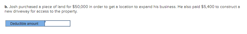 b. Josh purchased a piece of land for $50,000 in order to get a location to expand his business. He also paid $5,400 to construct a
new driveway for access to the property.
Deductible amount