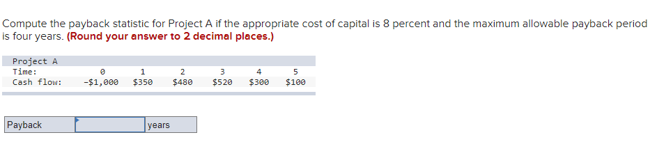 Compute the payback statistic for Project A if the appropriate cost of capital is 8 percent and the maximum allowable payback period
is four years. (Round your answer to 2 decimal places.)
Project A
Time:
Cash flow:
Payback
0
1
-$1,000 $350
years
2
$480
3
$520
4
$300
5
$100