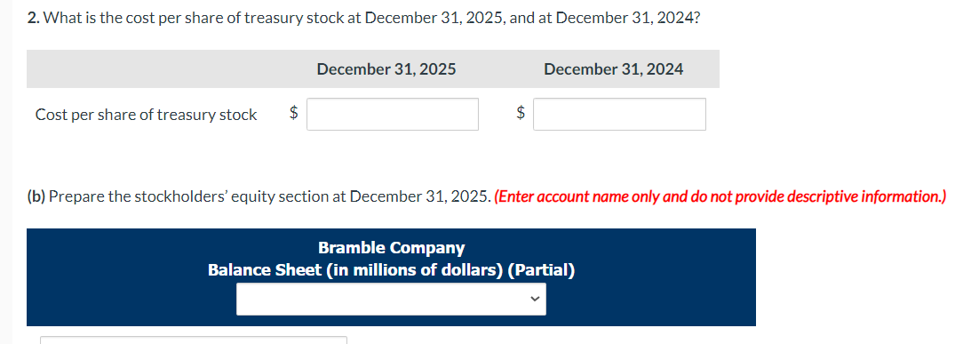 2. What is the cost per share of treasury stock at December 31, 2025, and at December 31, 2024?
Cost per share of treasury stock $
December 31, 2025
$
December 31, 2024
(b) Prepare the stockholders' equity section at December 31, 2025. (Enter account name only and do not provide descriptive information.)
Bramble Company
Balance Sheet (in millions of dollars) (Partial)