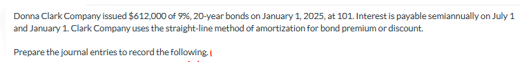 Donna Clark Company issued $612,000 of 9%, 20-year bonds on January 1, 2025, at 101. Interest is payable semiannually on July 1
and January 1. Clark Company uses the straight-line method of amortization for bond premium or discount.
Prepare the journal entries to record the following.