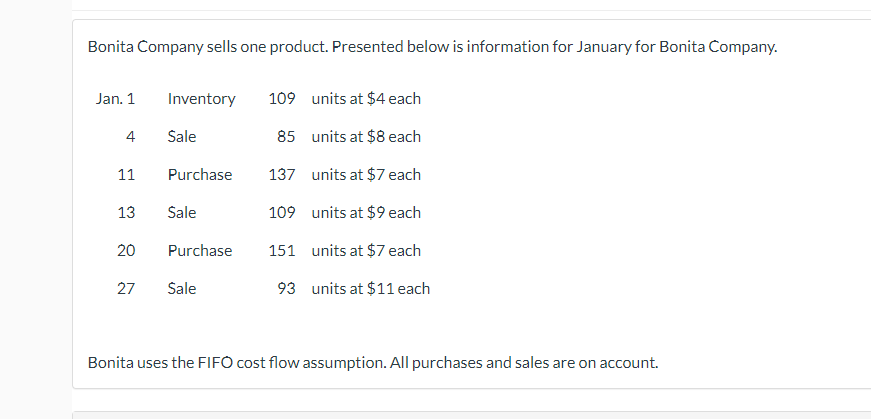 Bonita Company sells one product. Presented below is information for January for Bonita Company.
Jan. 1
4
11
13
20
27
Inventory 109
units at $4 each
85
units at $8 each
137
units at $7 each
109
units at $9 each
151 units at $7 each
93
units at $11 each
Sale
Purchase
Sale
Purchase
Sale
Bonita uses the FIFO cost flow assumption. All purchases and sales are on account.