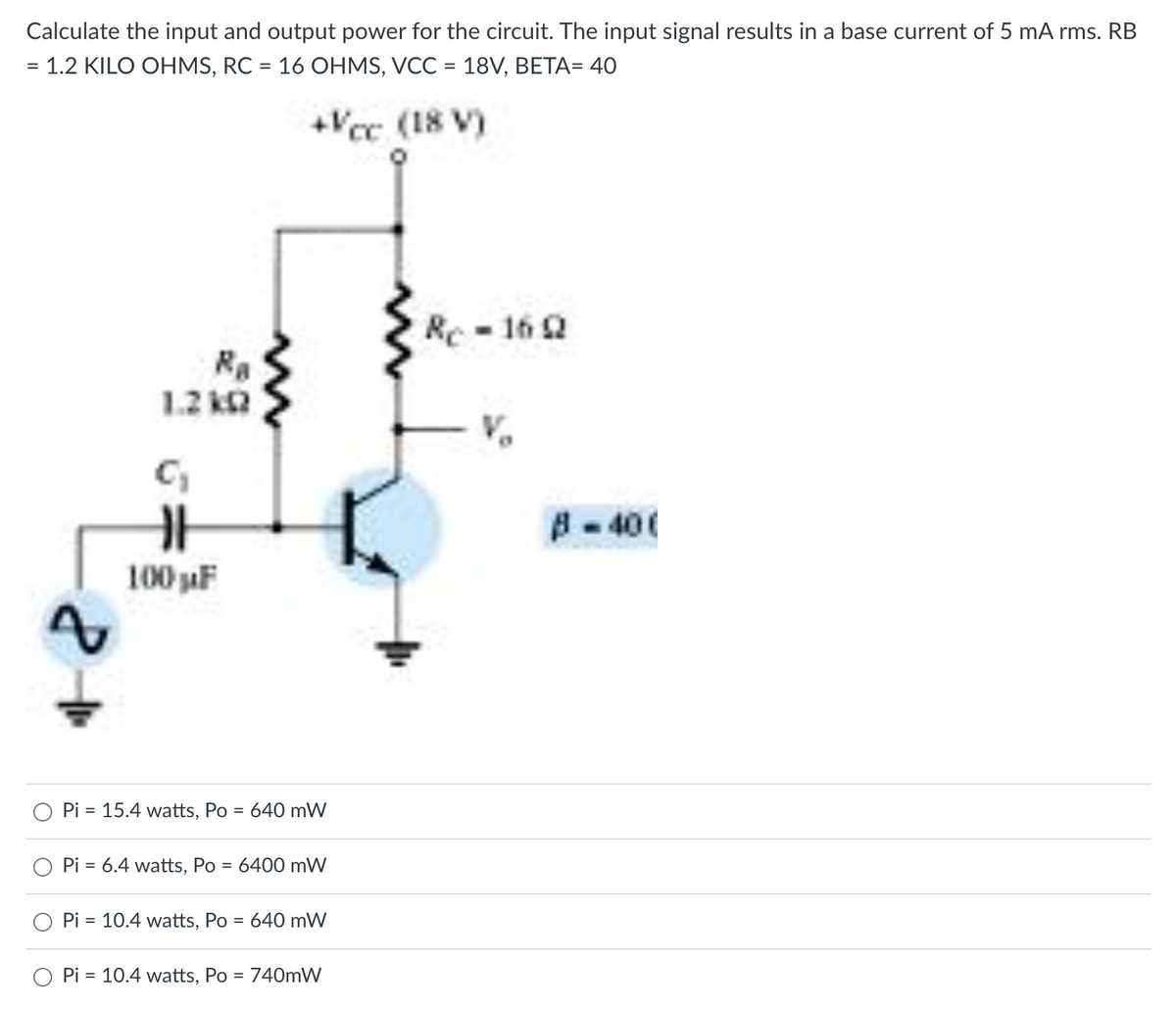 Calculate the input and output power for the circuit. The input signal results in a base current of 5 mA rms. RB
= 1.2 KILO OHMS, RC = 16 OHMS, VCC = 18V, BETA= 40
+Vcc (18 V)
A
Ra
1.2kQ
H
100 µF
Pi = 15.4 watts, Po = 640 mW
Pi = 6.4 watts, Po = 6400 mW
Pi = 10.4 watts, Po
= 640 mW
Pi = 10.4 watts, Po = 740mW
Rc-1692
B-40(