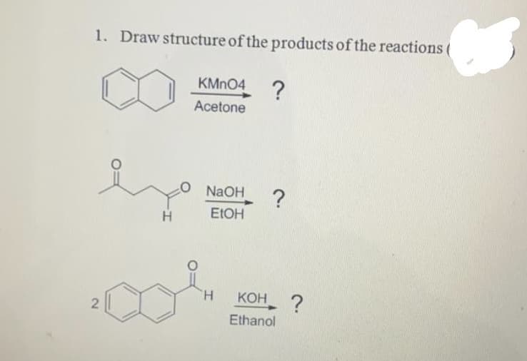 1. Draw structure of the products of the reactions
KMN04
?
Acetone
NaOH
H
ELOH
H.
КОН
?
Ethanol
2.
