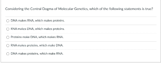 Considering the Central Dogma of Molecular Genetics, which of the follaowing statements is true?
DNA makes RNA, which makes proteins.
RNA makes DNA, which makes proteins.
Prateins make DNA, which makes RNA.
RNA makes proteins, which make DNA.
O DNA makes proteins, which make RNA.
