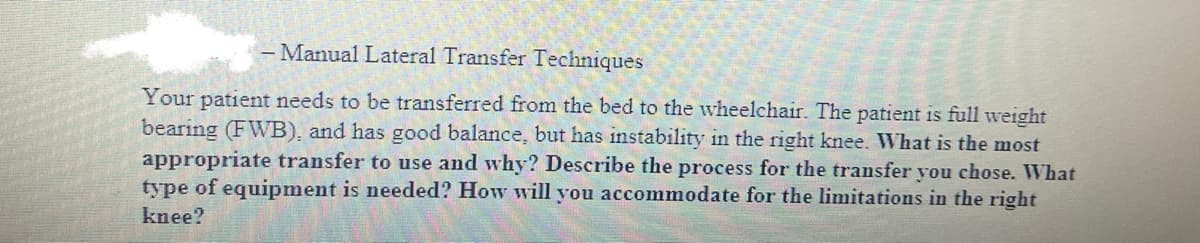 - Manual Lateral Transfer Techniques
Your patient needs to be transferred from the bed to the wheelchair. The patient is full weight
bearing (FWB), and has good balance, but has instability in the right knee. What is the most
appropriate transfer to use and why? Describe the process for the transfer you chose. What
type of equipment is needed? How will you accommodate for the limitations in the right
knee?