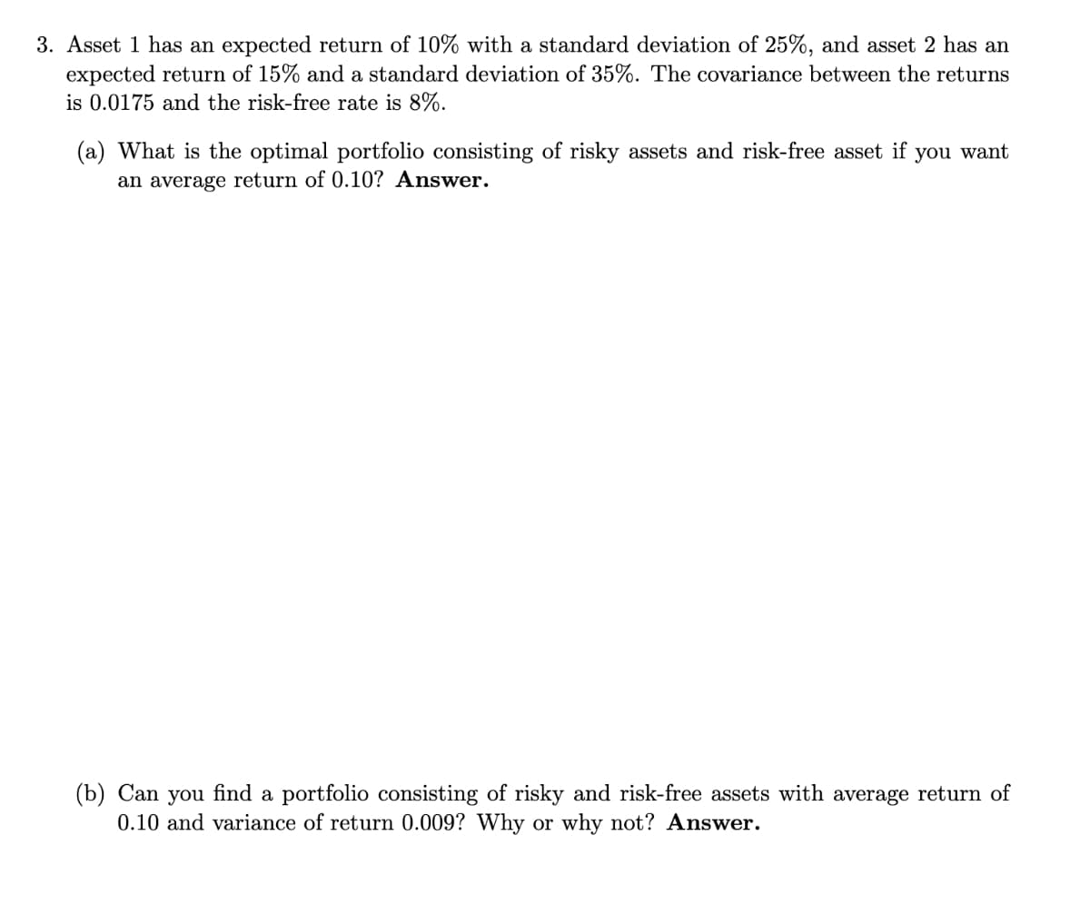 3. Asset 1 has an expected return of 10% with a standard deviation of 25%, and asset 2 has an
expected return of 15% and a standard deviation of 35%. The covariance between the returns
is 0.0175 and the risk-free rate is 8%.
(a) What is the optimal portfolio consisting of risky assets and risk-free asset if you want
an average return of 0.10? Answer.
(b) Can you find a portfolio consisting of risky and risk-free assets with average return of
0.10 and variance of return 0.009? Why or why not? Answer.