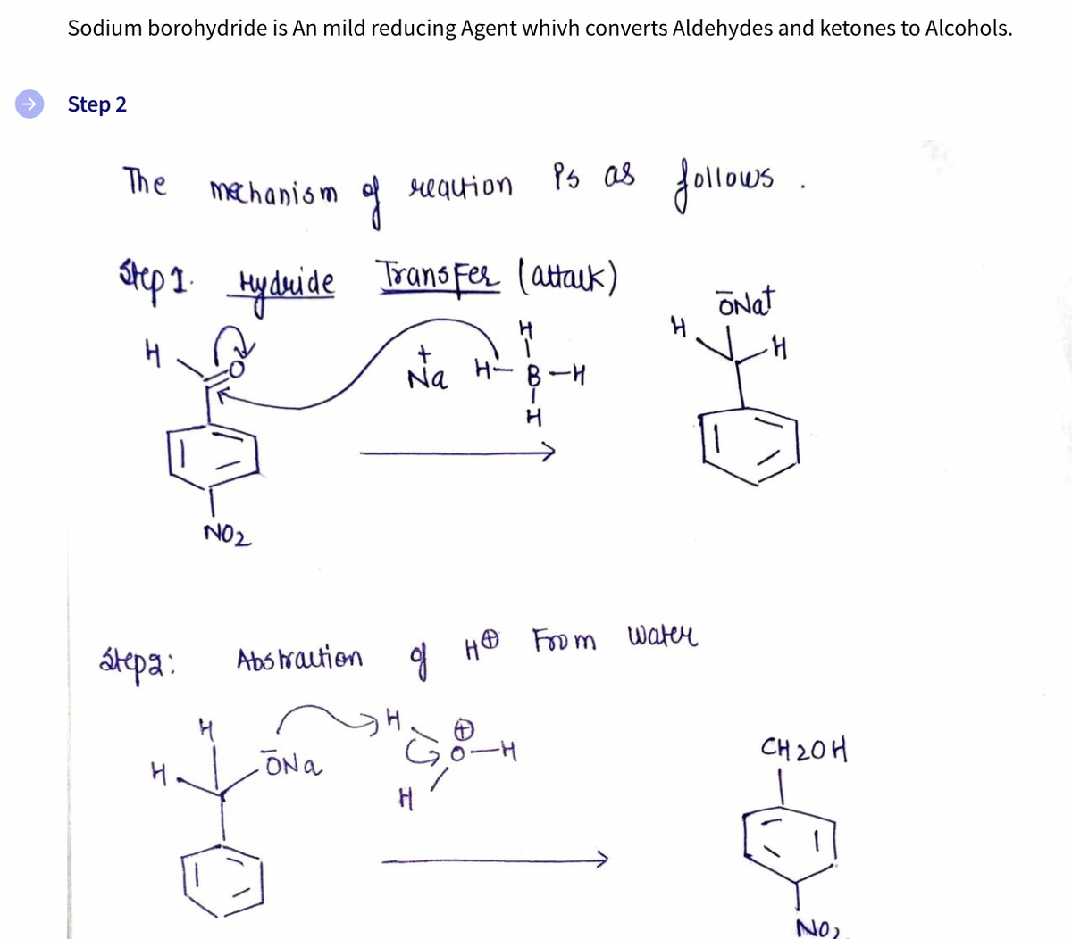 9 H® From water
Sodium borohydride is An mild reducing Agent whivh converts Aldehydes and ketones to Alcohols.
Step 2
Ps as .
Jollous
The
mechanism
requion
atep1 Hyduide
Trans Fer (attauk)
ONat
Na
H- B-H
H
->
NO2
átepa:
Abs hraution
CH 20H
H.
ONa
NO?
130
