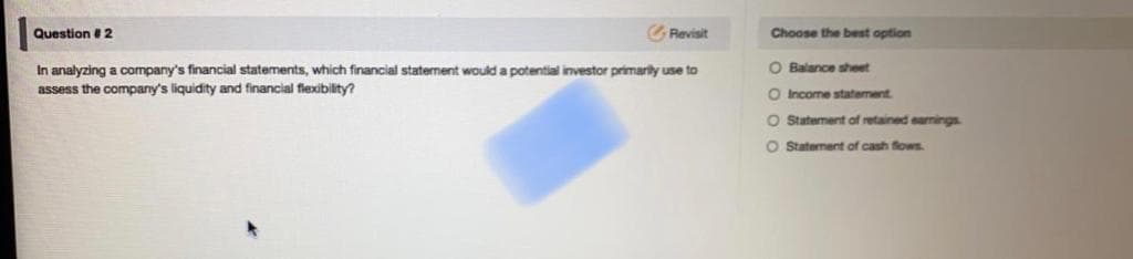 O Balance sheet
In analyzing a company's financial statements, which financial statement would a potential investor primarily use to
assess the company's liquidity and financial fiexibility?
O Income statement
O Staterment of retained earnings
Statement of cash flows
