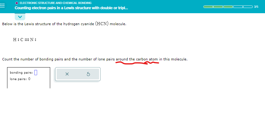 =
ELECTRONIC STRUCTURE AND CHEMICAL BONDING
Counting electron pairs in a Lewis structure with double or tripl...
Below is the Lewis structure of the hydrogen cyanide (HCN) molecule.
H:C:::N:
Count the number of bonding pairs and the number of lone pairs around the carbon atom in this molecule.
bonding pairs:
lone pairs: 0
X
3/5