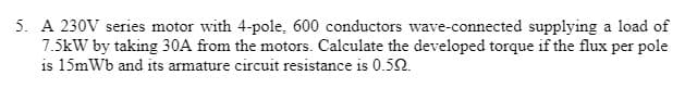 5. A 230V series motor with 4-pole, 600 conductors wave-connected supplying a load of
7.5kW by taking 30A from the motors. Calculate the developed torque if the flux per pole
is 15mWb and its armature circuit resistance is 0.5N.
