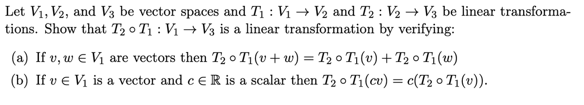 Let V₁, V2, and V3 be vector spaces and T₁ : V₁ → V₂ and T2 : V2 → V3 be linear transforma-
tions. Show that T₂ 0 T₁ : V₁ → V3 is a linear transformation by verifying:
(a) If v, w € V₁ are vectors then T₂ 0 T₁(v + w) = T₂0 T₁ (v) + T₂0
O
T₁(w)
(b) If v € V₁ is a vector and c E R is a scalar then T₂ ° T₁ (cv) = c(T₂ ° T₁ (v)).
O
O