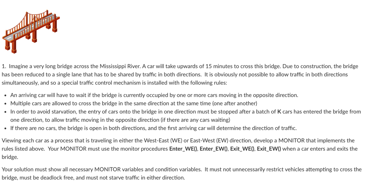 1. Imagine a very long bridge across the Mississippi River. A car will take upwards of 15 minutes to cross this bridge. Due to construction, the bridge
has been reduced to a single lane that has to be shared by traffic in both directions. It is obviously not possible to allow traffic in both directions
simultaneously, and so a special traffic control mechanism is installed with the following rules:
• An arriving car will have to wait if the bridge is currently occupied by one or more cars moving in the opposite direction.
Multiple cars are allowed to cross the bridge in the same direction at the same time (one after another)
●
• In order to avoid starvation, the entry of cars onto the bridge in one direction must be stopped after a batch of K cars has entered the bridge from
one direction, to allow traffic moving in the opposite direction (if there are any cars waiting)
• If there are no cars, the bridge is open in both directions, and the first arriving car will determine the direction of traffic.
Viewing each car as a process that is traveling in either the West-East (WE) or East-West (EW) direction, develop a MONITOR that implements the
rules listed above. Your MONITOR must use the monitor procedures Enter_WE(), Enter_EW(), Exit_WE(), Exit_EW() when a car enters and exits the
bridge.
Your solution must show all necessary MONITOR variables and condition variables. It must not unnecessarily restrict vehicles attempting to cross the
bridge, must be deadlock free, and must not starve traffic in either direction.