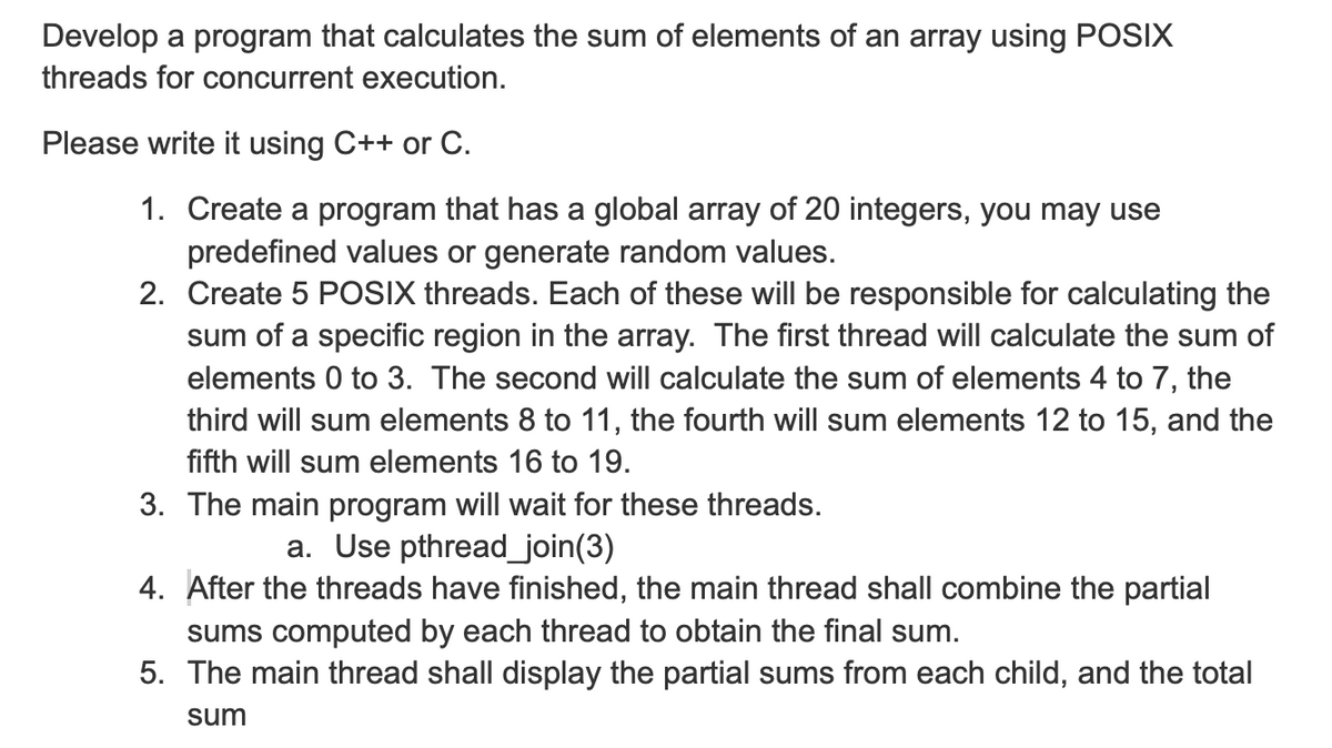 Develop a program that calculates the sum of elements of an array using POSIX
threads for concurrent execution.
Please write it using C++ or C.
1. Create a program that has a global array of 20 integers, you may use
predefined values or generate random values.
2. Create 5 POSIX threads. Each of these will be responsible for calculating the
sum of a specific region in the array. The first thread will calculate the sum of
elements 0 to 3. The second will calculate the sum of elements 4 to 7, the
third will sum elements 8 to 11, the fourth will sum elements 12 to 15, and the
fifth will sum elements 16 to 19.
3. The main program will wait for these threads.
a. Use pthread_join(3)
4. After the threads have finished, the main thread shall combine the partial
sums computed by each thread to obtain the final sum.
5. The main thread shall display the partial sums from each child, and the total
sum