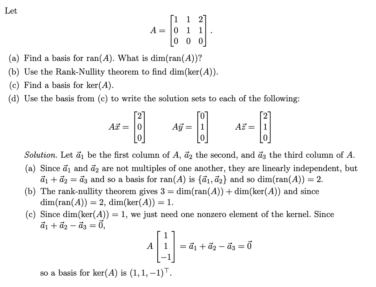 Let
A:
=
1 1 2
011
0
0 |
(a) Find a basis for ran(A). What is dim(ran(A))?
(b) Use the Rank-Nullity theorem to find dim (ker (A)).
(c) Find a basis for ker(A).
(d) Use the basis from (c) to write the solution sets to each of the following:
Ax = 0
Ay= |1
Az=
Solution. Let ₁ be the first column of A, 2 the second, and a3 the third column of A.
(a) Since σ ₁ and 2 are not multiples of one another, they are linearly independent, but
ã₁ + a2 = ã3 and so a basis for ran(A) is {ā₁, ā2} and so dim(ran(A)) = 2.
(b) The rank-nullity theorem gives 3 = dim(ran(A)) + dim(ker(A)) and since
dim(ran(A)) = 2, dim(ker(A)) = 1.
(c) Since dim(ker(A)) = 1, we just need one nonzero element of the kernel. Since
a1a2a3 = 0,
so a basis for ker(A) is (1, 1, −1).
=
= α1 + α2 − α3 = 0