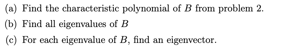 (a) Find the characteristic polynomial of B from problem 2.
(b) Find all eigenvalues of B
(c) For each eigenvalue of B, find an eigenvector.