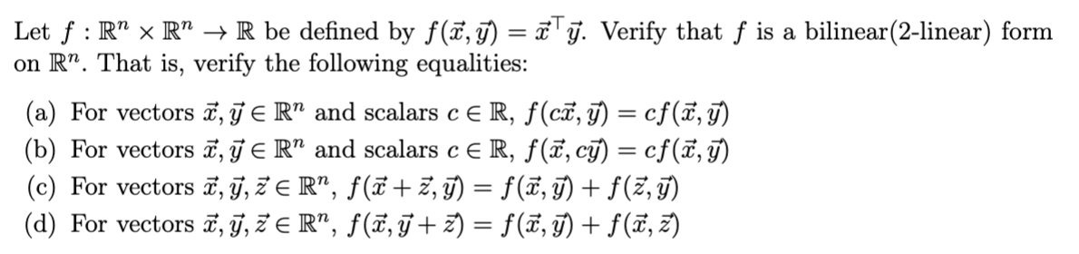Let f : R R → R be defined by f(x,y) = xy. Verify that f is a bilinear(2-linear) form
on Rn. That is, verify the following equalities:
(a) For vectors x, y = R and scalars c = R, ƒ (cx, y) = cf(x, y)
(b) For vectors x, y = Rn and scalars c = R, f(x, cy) = cf(x, y)
(c) For vectors x, ÿ, žЄ R³, ƒ(ï+ž‚ÿ) = ƒ(ï‚ÿ) + ƒ(ž‚ÿ)
(d) For vectors ‚ ÿ, žЄ Rª, ƒ(ï‚ÿ + z) = ƒ (x, ÿ) + ƒ (x, z)