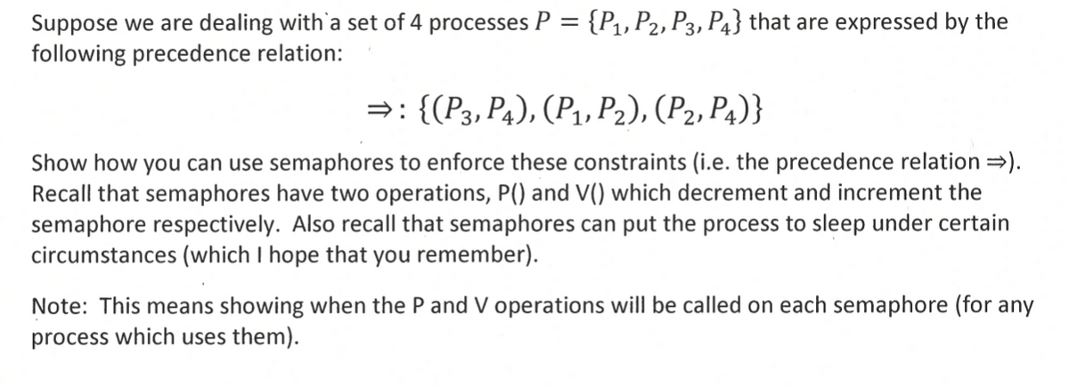 Suppose we are dealing with a set of 4 processes P = {P1, P2, P3, P4} that are expressed by the
following precedence relation:
⇒: {(P3, P4), (P1, P2), (P2, P4)}
Show how you can use semaphores to enforce these constraints (i.e. the precedence relation >>).
Recall that semaphores have two operations, P() and V() which decrement and increment the
semaphore respectively. Also recall that semaphores can put the process to sleep under certain
circumstances (which I hope that you remember).
Note: This means showing when the P and V operations will be called on each semaphore (for any
process which uses them).