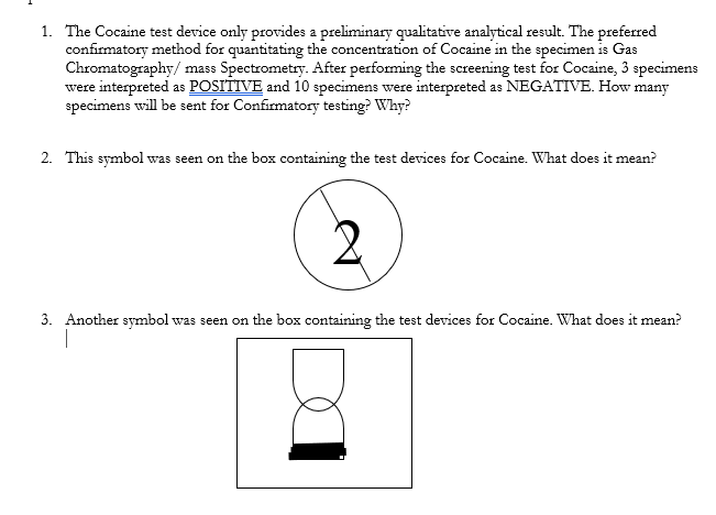 1. The Cocaine test device only provides a preliminary qualitative analytical result. The preferred
confirmatory method for quantitating the concentration of Cocaine in the specimen is Gas
Chromatography/ mass Spectrometry. After performing the screening test for Cocaine, 3 specimens
were interpreted as POSITIVE and 10 specimens were interpreted as NEGATIVE. How many
specimens will be sent for Confirmatory testing? Why?
2. This symbol was seen on the box containing the test devices for Cocaine. What does it mean?
3. Another symbol was seen on the box containing the test devices for Cocaine. What does it mean?
