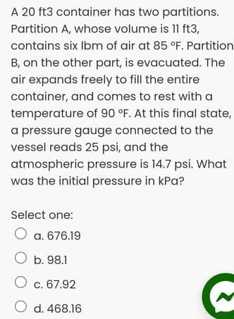 A 20 ft3 container has two partitions.
Partition A, whose volume is ft3,
contains six Ibm of air at 85 °F. Partition
B, on the other part, is evacuated. The
air expands freely to fill the entire
container, and comes to rest with a
temperature of 90 °F. At this final state,
a pressure gauge connected to the
vessel reads 25 psi, and the
atmospheric pressure is 14.7 psi. What
was the initial pressure in kPa?
Select one:
O a. 676.19
O b. 98.1
O c. 67.92
O d. 468.16
