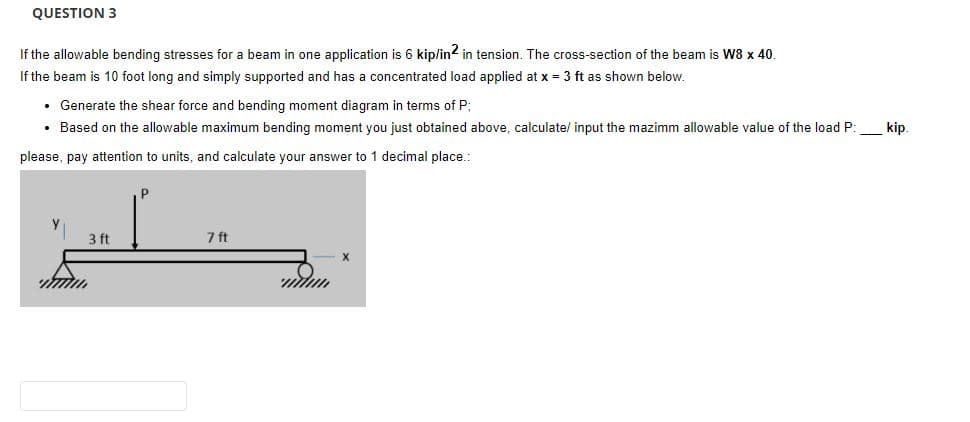 QUESTION 3
If the allowable bending stresses for a beam in one application is 6 kip/in2 in tension. The cross-section of the beam is W8 x 40.
If the beam is 10 foot long and simply supported and has a concentrated load applied at x = 3 ft as shown below.
• Generate the shear force and bending moment diagram in terms of P;
• Based on the allowable maximum bending moment you just obtained above, calculate/ input the mazimm allowable value of the load P:
please, pay attention to units, and calculate your answer to 1 decimal place..
3 ft
7 ft
kip.
