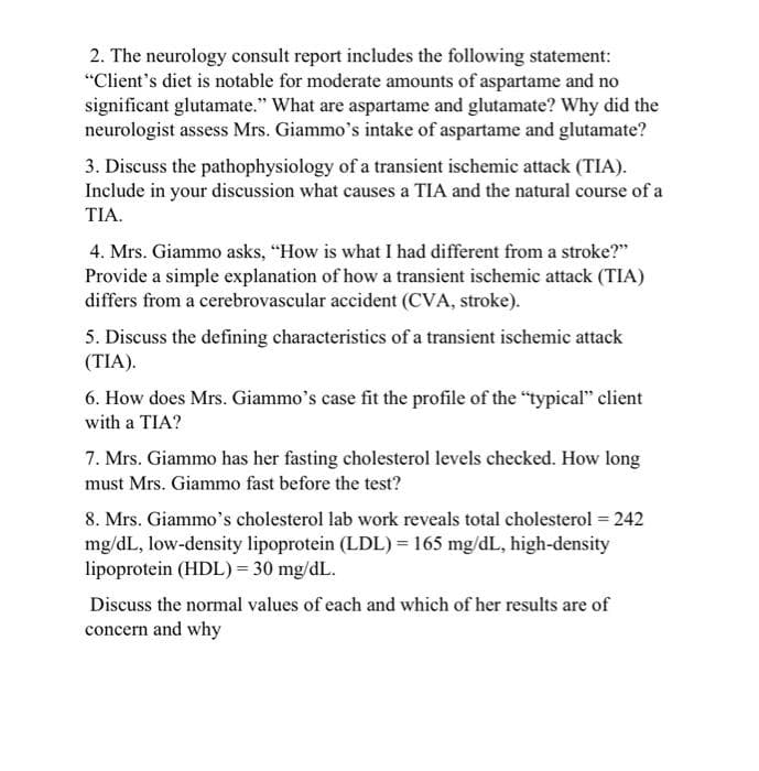 2. The neurology consult report includes the following statement:
"Client's diet is notable for moderate amounts of aspartame and no
significant glutamate." What are aspartame and glutamate? Why did the
neurologist assess Mrs. Giammo's intake of aspartame and glutamate?
3. Discuss the pathophysiology of a transient ischemic attack (TIA).
Include in your discussion what causes a TIA and the natural course of a
TIA.
4. Mrs. Giammo asks, "How is what I had different from a stroke?"
Provide a simple explanation of how a transient ischemic attack (TIA)
differs from a cerebrovascular accident (CVA, stroke).
5. Discuss the defining characteristics of a transient ischemic attack
(TIA).
6. How does Mrs. Giammo's case fit the profile of the "typical" client
with a TIA?
7. Mrs. Giammo has her fasting cholesterol levels checked. How long
must Mrs. Giammo fast before the test?
8. Mrs. Giammo's cholesterol lab work reveals total cholesterol = 242
mg/dL, low-density lipoprotein (LDL) = 165 mg/dL, high-density
lipoprotein (HDL)= 30 mg/dL.
Discuss the normal values of each and which of her results are of
concern and why
