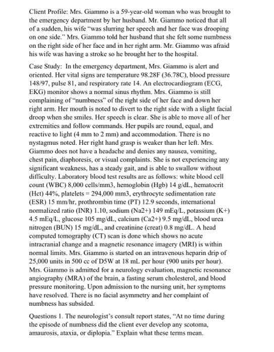 Client Profile: Mrs. Giammo is a 59-year-old woman who was brought to
the emergency department by her husband. Mr. Giammo noticed that all
of a sudden, his wife "was slurring her speech and her face was drooping
on one side." Mrs. Giammo told her husband that she felt some numbness
on the right side of her face and in her right arm. Mr. Giammo was afraid
his wife was having a stroke so he brought her to the hospital.
Case Study: In the emergency department, Mrs. Giammo is alert and
oriented. Her vital signs are temperature 98.28F (36.78C), blood pressure
148/97, pulse 81, and respiratory rate 14. An electrocardiogram (ECG,
EKG) monitor shows a normal sinus rhythm. Mrs. Giammo is still
complaining of "numbness" of the right side of her face and down her
right arm. Her mouth is noted to divert to the right side with a slight facial
droop when she smiles. Her speech is clear. She is able to move all of her
extremities and follow commands. Her pupils are round, equal, and
reactive to light (4 mm to 2 mm) and accommodation. There is no
nystagmus noted. Her right hand grasp is weaker than her left. Mrs.
Giammo does not have a headache and denies any nausea, vomiting,
chest pain, diaphoresis, or visual complaints. She is not experiencing any
significant weakness, has a steady gait, and is able to swallow without
difficulty. Laboratory blood test results are as follows: white blood cell
count (WBC) 8,000 cells/mm3, hemoglobin (Hgb) 14 g/dL, hematocrit
(Het) 44%, platelets = 294,000 mm3, erythrocyte sedimentation rate
(ESR) 15 mm/hr, prothrombin time (PT) 12.9 seconds, intemational
normalized ratio (INR) 1.10, sodium (Na2+) 149 mEq/L, potassium (K+)
4.5 mEq/L, glucose 105 mg/dl., calcium (Ca2+) 9.5 mg/dL., blood urea
nitrogen (BUN) 15 mg/dL, and creatinine (creat) 0.8 mg/dL. A head
computed tomography (CT) scan is done which shows no acute
intracranial change and a magnetic resonance imagery (MRI) is within
normal limits. Mrs. Giammo is started on an intravenous heparin drip of
25,000 units in 500 cc of DSW at 18 mL per hour (900 units per hour).
Mrs. Giammo is admitted for a neurology evaluation, magnetic resonance
angiography (MRA) of the brain, a fasting serum cholesterol, and blood
pressure monitoring. Upon admission to the nursing unit, her symptoms
have resolved. There is no facial asymmetry and her complaint of
numbness has subsided.
Questions 1. The neurologist's consult report states, "At no time during
the episode of numbness did the client ever develop any scotoma,
amaurosis, ataxia, or diplopia." Explain what these terms mean.
