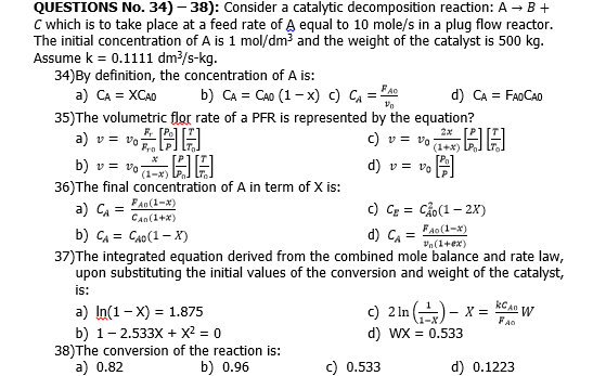 QUESTIONS No. 34) – 38): Consider a catalytic decomposition reaction: A → B +
C which is to take place at a feed rate of A equal to 10 mole/s in a plug flow reactor.
The initial concentration of A is 1 mol/dm and the weight of the catalyst is 500 kg.
Assume k = 0.1111 dm/s-kg.
34)By definition, the concentration of A is:
a) CA = XCA0
b) CA = CAo (1 – x) c) CA = "A
d) CA = FAOCAO
35)The volumetric flor rate of a PFR is represented by the equation?
a) v =
2x
C v = vo
(1+x)
HA
b) v = vo EA
36)The final concentration of A in term of X is:
a) CA
b) CA = CAo(1 – X)
37)The integrated equation derived from the combined mole balance and rate law,
upon substituting the initial values of the conversion and weight of the catalyst,
is:
a) In(1- X) = 1.875
d) v = vo
(1-x)
FAD(1-x)
c) Cz = Cảo(1 – 2X)
Can(1+x)
d) CA =
FAo(1-x)
Pn(1+ex)
%3D
kC AD W
c) 2 In )- x =
%3D
FAo
b) 1- 2.533X + X2 = 0
38)The conversion of the reaction is:
a) 0.82
d) WX = 0.533
b) 0.96
c) 0.533
d) 0.1223
