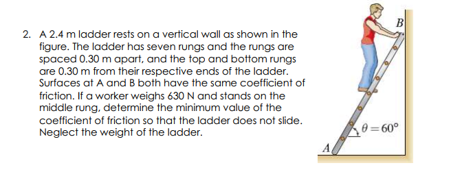 2. A 2.4 m ladder rests on a vertical wall as shown in the
figure. The ladder has seven rungs and the rungs are
spaced 0.30 m apart, and the top and bottom rungs
are 0.30 m from their respective ends of the ladder.
Surfaces at A and B both have the same coefficient of
friction. If a worker weighs 630 N and stands on the
middle rung, determine the minimum value of the
coefficient of friction so that the ladder does not slide.
e = 60°
Neglect the weight of the ladder.
A,
