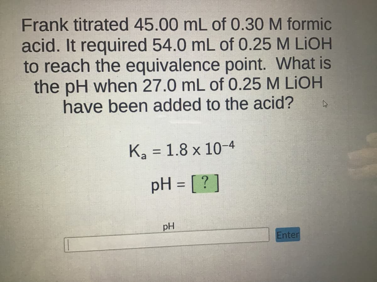Frank titrated 45.00 mL of 0.30 M formic
acid. It required 54.0 mL of 0.25 M LiOH
to reach the equivalence point. What is
the pH when 27.0 mL of 0.25 M LIOH
have been added to the acid?
K₂ = 1.8 x 10-4
pH = [?]
pH
Enter