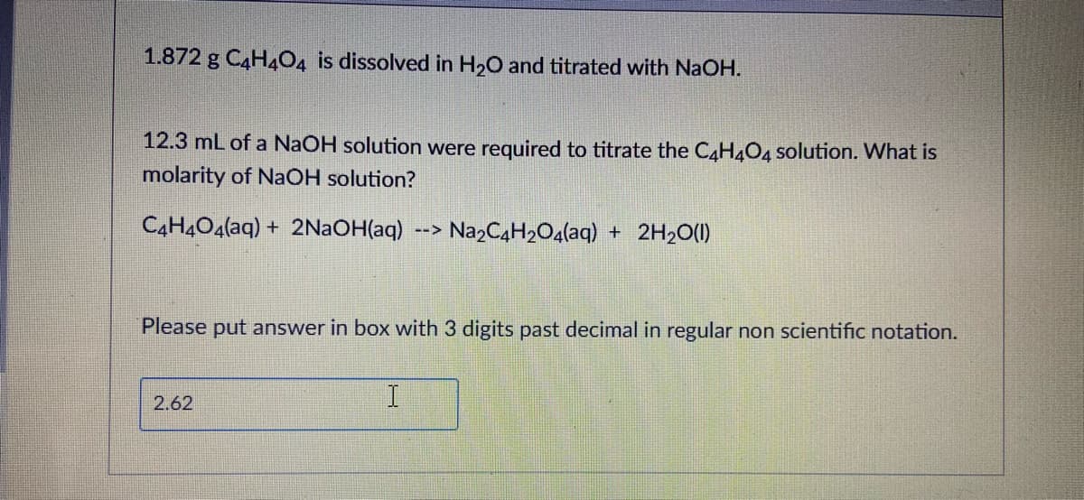 1.872 g C4H4O4 is dissolved in H20 and titrated with NaOH.
12.3 mL of a NaOH solution were required to titrate the C4H404 solution. What is
molarity of NaOH solution?
C4H4O4(aq) + 2N2OH(aq)
NazC4H2O4(aq) + 2H2O(1)
-->
Please put answer in box with 3 digits past decimal in regular non scientific notation.
2.62
