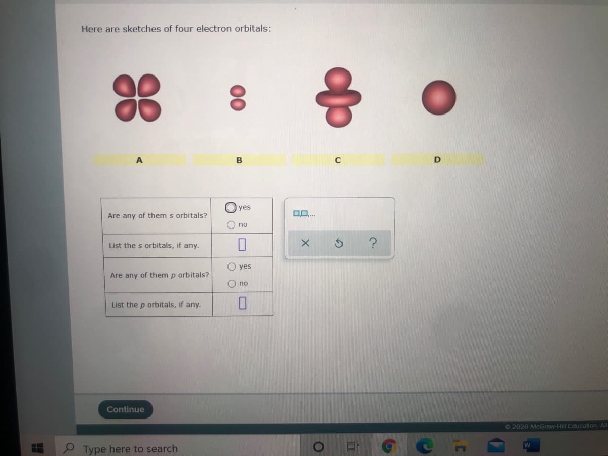 Here are sketches of four electron orbitals:
A
B
yes
0..
Are any of them s orbitals?
O no
List the s orbitals, if any.
yes
Are any of them p orbitals?
no
List the p orbitals, if any.
Continue
O2020 McGraw-Hill Education. All
Type here to search
00
O O
