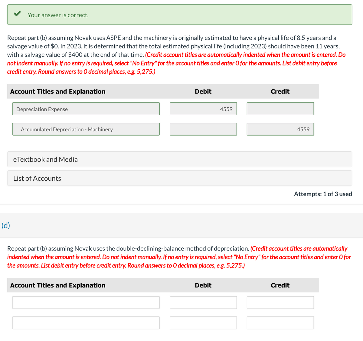 Your answer is correct.
Repeat part (b) assuming Novak uses ASPE and the machinery is originally estimated to have a physical life of 8.5 years and a
salvage value of $0. In 2023, it is determined that the total estimated physical life (including 2023) should have been 11 years,
with a salvage value of $400 at the end of that time. (Credit account titles are automatically indented when the amount is entered. Do
not indent manually. If no entry is required, select "No Entry" for the account titles and enter O for the amounts. List debit entry before
credit entry. Round answers to O decimal places, e.g. 5,275.)
Account Titles and Explanation
(d)
Depreciation Expense
Accumulated Depreciation - Machinery
eTextbook and Media
List of Accounts
Debit
4559
Debit
Credit
4559
Repeat part (b) assuming Novak uses the double-declining-balance method of depreciation. (Credit account titles are automatically
indented when the amount is entered. Do not indent manually. If no entry is required, select "No Entry" for the account titles and enter O for
the amounts. List debit entry before credit entry. Round answers to O decimal places, e.g. 5,275.)
Account Titles and Explanation
Credit
Attempts: 1 of 3 used