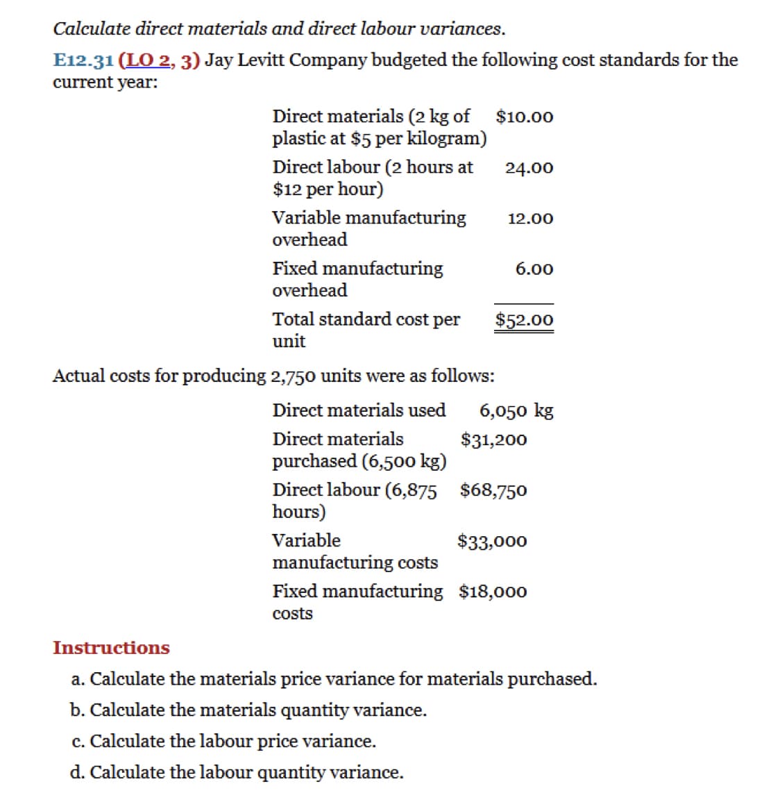 Calculate direct materials and direct labour variances.
E12.31 (LO 2, 3) Jay Levitt Company budgeted the following cost standards for the
current year:
Direct materials (2 kg of $10.00
plastic at $5 per kilogram)
Direct labour (2 hours at
$12 per hour)
Variable manufacturing
overhead
Fixed manufacturing
overhead
Total standard cost per
unit
24.00
Actual costs for producing 2,750 units were as follows:
Direct materials used
Direct materials
purchased (6,500 kg)
Direct labour (6,875
hours)
Variable
manufacturing costs
12.00
6.00
$52.00
6,050 kg
$31,200
$68,750
$33,000
Fixed manufacturing $18,000
costs
Instructions
a. Calculate the materials price variance for materials purchased.
b. Calculate the materials quantity variance.
c. Calculate the labour price variance.
d. Calculate the labour quantity variance.