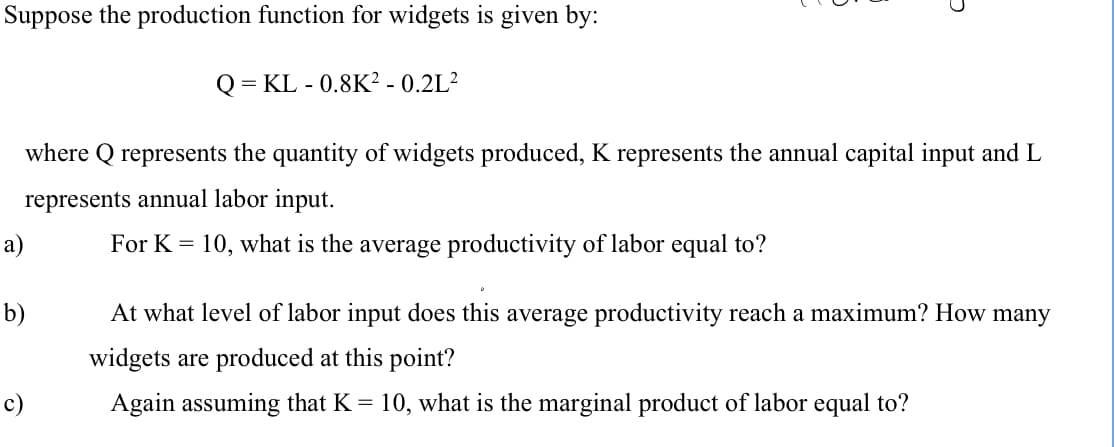 Suppose the production function for widgets is given by:
Q = KL - 0.8K² - 0.2L²
where Q represents the quantity of widgets produced, K represents the annual capital input and L
represents annual labor input.
a)
For K = 10, what is the average productivity of labor equal to?
b)
At what level of labor input does this average productivity reach a maximum? How many
widgets are produced at this point?
c)
Again assuming that K = 10, what is the marginal product of labor equal to?
