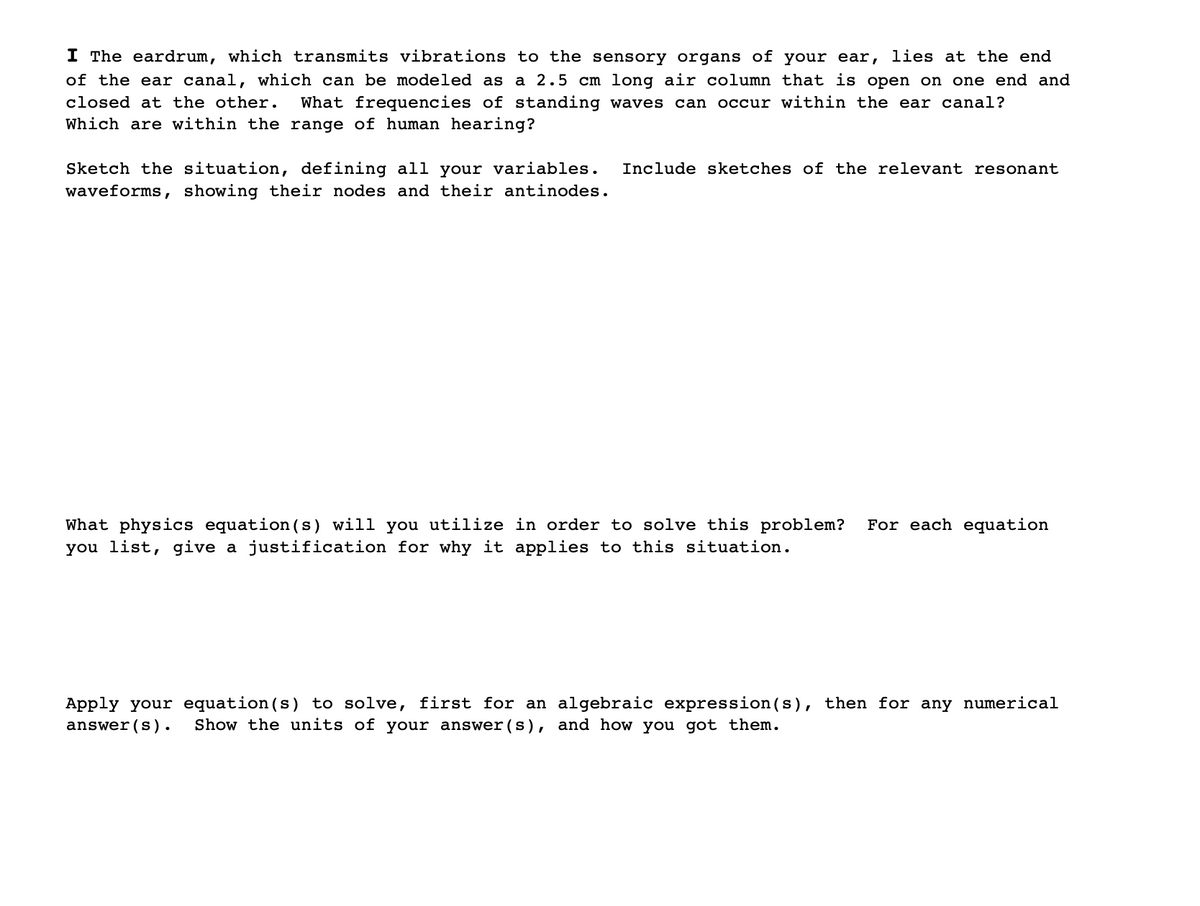 I The eardrum, which transmits vibrations to the sensory organs of your ear, lies at the end
of the ear canal, which can be modeled as a 2.5 cm long air column that is open on one end and
closed at the other.
What frequencies of standing waves can occur within the ear canal?
Which are within the range of human hearing?
Sketch the situation, defining all your variables.
waveforms, showing their nodes and their antinodes.
Include sketches of the relevant resonant
What physics equation (s) will you utilize in order to solve this problem?
you list, give a justification for why it applies to this situation.
For each equation
Apply your equation (s) to solve, first for an algebraic expression(s), then for any numerical
answer (s).
Show the units of your answer (s), and how you got them.
