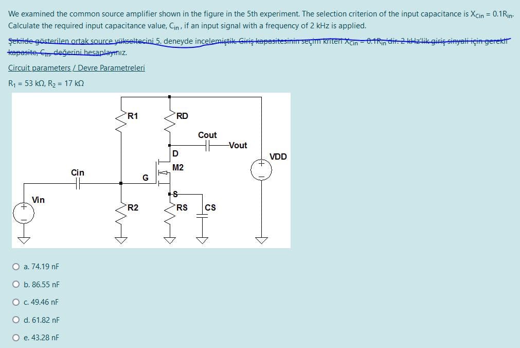 We examined the common source amplifier shown in the figure in the 5th experiment. The selection criterion of the input capacitance is Xcin = 0.1Rin:
Calculate the required input capacitance value, Cin , if an input signal with a frequency of 2 kHz is applied.
Şekitde gösterilen ortak source yükseltecini 5. deneyde incelemiştik Giriş kapasitesinin seçim kriteri Xcin - 0.1Rin dir. 2 kHzlik giriç sinyali için gerektt
tapasite, Cm değerini hesaplayınız.
Circuit parameters / Devre Parametreleri
R1 = 53 k2, R, = 17 k2
R1
RD
Cout
Vout
D
VDD
M2
Cin
G
Vin
R2
RS
cs
O a. 74.19 nF
O b. 86.55 nF
O c. 49.46 nF
O d. 61.82 nF
O e. 43.28 nF
