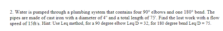 2. Water is pumped through a plumbing system that contains four 90° elbows and one 180° bend. The
pipes are made of cast iron with a diameter of 4" and a total length of 75'. Find the lost work with a flow
speed of 15ft/s. Hint: Use Leq method, for a 90 degree elbow Leq/D = 32, for 180 degree bend Leq/D = 75.