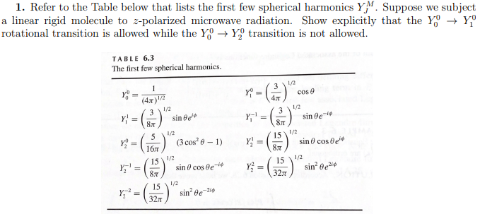 1. Refer to the Table below that lists the first few spherical harmonics YM. Suppose we subject
a linear rigid molecule to z-polarized microwave radiation. Show explicitly that the Y→ Yº
rotational transition is allowed while the Yo Yo transition is not allowed.
TABLE 6.3
The first few spherical harmonics.
YOU
1
(4x)¹/2
3
Y₂¹
Y₂²
1/2
Y =
87
1/2
x² = (15) (3 cos² 0-1)
1/2
=
sin Be
15
87
15
327
sin cos Be-¹
1/2
sin² Be-24
Y₁ =
Y₁¹ =
3
87
15
87
Y₂ =
Y² = (3
15
1/2
32π
cos 9
1/2
1/2
sin gel
sin cos e
1/2
sin² 0e²