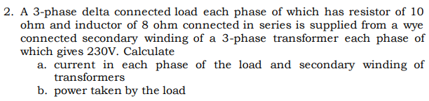 2. A 3-phase delta connected load each phase of which has resistor of 10
ohm and inductor of 8 ohm connected in series is supplied from a wye
connected secondary winding of a 3-phase transformer each phase of
which gives 230V. Calculate
a. current in each phase of the load and secondary winding of
transformers
b. power taken by the load
